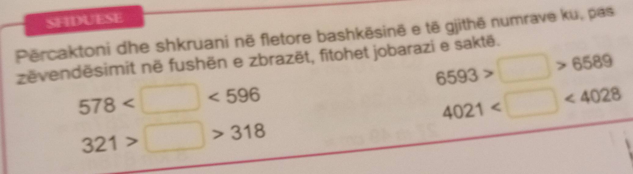 SFIDUESE 
Përcaktoni dhe shkruani në fletore bashkēsinë e tê gjithē numrave ku, pas
6593>□ >6589
zëvendësimit në fushën e zbrazët, fitohet jobarazi e saktë.
578 <596</tex>
4021 <4028</tex>
321>□ >318