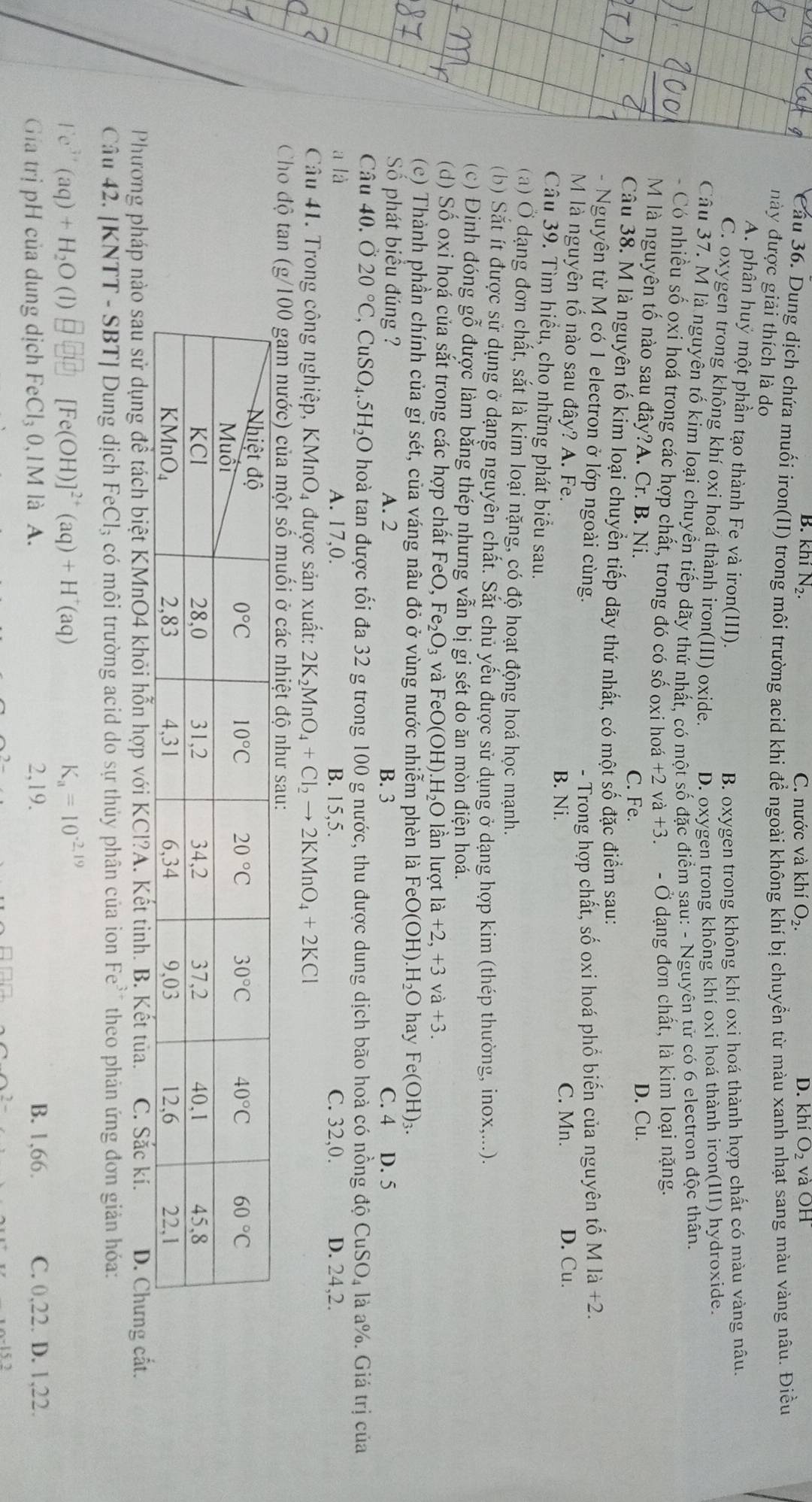 B. khí N_2. C. nước và khí O_2. D. khiO_2 V aOH
Cầu 36. Dung dịch chứa muối iron(II) trong môi trường acid khi để ngoài không khí bị chuyển từ màu xanh nhạt sang màu vàng nâu. Điều
này được giải thích là do
A. phân huý một phần tạo thành Fe và iron(III).
B. oxygen trong không khí oxi hoá thành hợp chất có màu vàng nâu.
C. oxygen trong không khí oxi hoá thành iron(III) oxide. D. oxygen trong không khí oxi hoá thành iron(III) hydroxide.
Câu 37. M là nguyên tố kim loại chuyển tiếp dãy thứ nhất. có một số đặc điểm sau: - Nguyên tử có 6 electron độc thân.
Có nhiều số oxi hoá trong các hợp chất, trong đó có số oxi hoá +2va+3. - Ở dạng đơn chất, là kim loại nặng.
M là nguyên tố nào sau đây?A. Cr. B. Ni. D. Cu.
C. Fe.
Câu 38. M là nguyên tố kim loại chuyển tiếp dãy thứ nhất, có một số đặc điểm sau:
- Nguyên từ M có 1 electron ở lớp ngoài cùng.
- Trong hợp chất, số oxi hoá phổ biến của nguyên tố M la+2.
M là nguyên tố nào sau đây? A. Fe. B. Ni. C. Mn. D. Cu.
Câu 39. Tìm hiểu, cho những phát biểu sau.
(a) Ở dạng đơn chất, sắt là kim loại nặng, có độ hoạt động hoá học mạnh.
(b) Sắt ít được sử dụng ở dạng nguyên chất. Sắt chủ yếu được sử dụng ở dạng hợp kim (thép thường, inox,...).
(c) Định đóng gỗ được làm bằng thép nhưng vẫn bị gi sét do ăn mòn điện hoá.
(d) Số oxi hoá của sắt trong các hợp chất FeO, Fe_2O_3 và FeO(OH). .H_2O n lượt la+2,+3va+3.
(c)  Thành phần chính của gỉ sét, của váng nâu đỏ ở vùng nước nhiễm phèn là Fe O(OH) .H_2O hay Fe(OH)_3.
Số phát biểu đúng ? A. 2 B. 3 C. 4 D. 5
Câu 40, Ở 20°C,CuSO_4.5H_2O hoà tan được tối đa 32 g trong 100 g nước, thu được dung dịch bão hoà có nồng dhat QCuSO_4 là a%. Giá trị của
a là A. 17,0. B. 15,5. C. 32,0. D. 24,2.
Câu 41. Trong công nghiệp, KMnO4 được sản xuất: 2K_2MnO_4+Cl_2to 2KMnO_4+2KCl
Cho độ tan
Phương pháp nào sau sử dụng để tách biệt KMnO4 khỏi hỗn hợp với KCl?A. Kết tinh. B. Kết tủa. C. Sắc kí. D. Chưng cất.
Câu 42. [KNTT - SBT] Dung dịch FeCl_3 có môi trường acid do sự thủy phân của ion Fe* theo phản ứng đơn giản hóa:
Ce^(3+)(aq)+H_2O(l)□ □ [Fe(OH)]^2+(aq)+H^+(aq)
K_a=10^(-2,19)
Gia trị pH của dung dịch FeCl_30,1M là A. 2,19. B. 1,66. C. 0,22. D. 1,22.