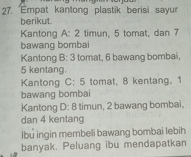 Empat kantong plastik berisi sayur 
berikut. 
Kantong A: 2 timun, 5 tomat, dan 7
bawang bombai 
Kantong B:3 tomat, 6 bawang bombai,
5 kentang. 
Kantong C:5 tomat, 8 kentang, 1
bawang bombai 
Kantong D:8 timun, 2 bawang bombai, 
dan 4 kentang 
Ibu ingin membeli bawang bombai lebih 
banyak. Peluang ibu mendapatkan