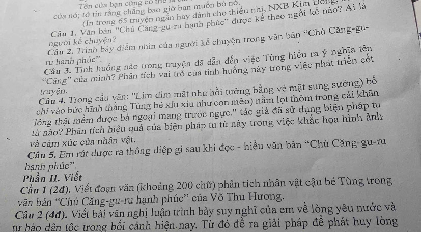 Tên của ban cũng cổ thể 
của nó; tớ tin rằng chẵng bao giờ bạn muốn bỏ no.
(In trong 65 truyện ngắn hay dành cho thiếu nhị, NXB Kim Đolg
Câu 1. Văn bản “Chú Căng-gu-ru hạnh phúc” được kể theo ngồi kể nào? Ai là
Câu 2. Trình bảy điểm nhìn của người kể chuyện trong văn bản “Chú Căng-gu-
người kể chuyện?
Câu 3. Tình huống nào trong truyện đã dẫn đến việc Tùng hiểu ra ý nghĩa tên
ru hạnh phúc”.
“Căng” của mình? Phân tích vai trò của tình huống này trong việc phát triển cốt
Cầu 4. Trong cầu văn: 'Lim dim mắt như hồi tưởng bằng vẻ mặt sung sướng) bố
truyện.
chi vào bức hĩnh thằng Tùng bé xíu xiu như con mèo) nằm lọt thỏm trong cái khăn
lông thật mềm được bà ngoại mang trước ngực." tác giả đã sử dụng biện pháp tu
từ nào? Phân tích hiệu quả của biện pháp tu từ này trong việc khắc họa hình ảnh
và cảm xúc của nhân vật.
Câu 5. Em rút được ra thông điệp gì sau khi đọc - hiều văn bản “Chú Căng-gu-ru
hạnh phúc''.
Phần II. Viết
Cầu 1 (2đ). Viết đoạn văn (khoảng 200 chữ) phân tích nhân vật cậu bé Tùng trong
văn bản “Chú Căng-gu-ru hạnh phúc” của Võ Thu Hương.
Câu 2 (4đ). Viết bài văn nghị luận trình bày suy nghĩ của em về lòng yêu nước và
tư hào dân tộc trong bối cảnh hiện nay. Từ đó đề ra giải pháp để phát huy lòng