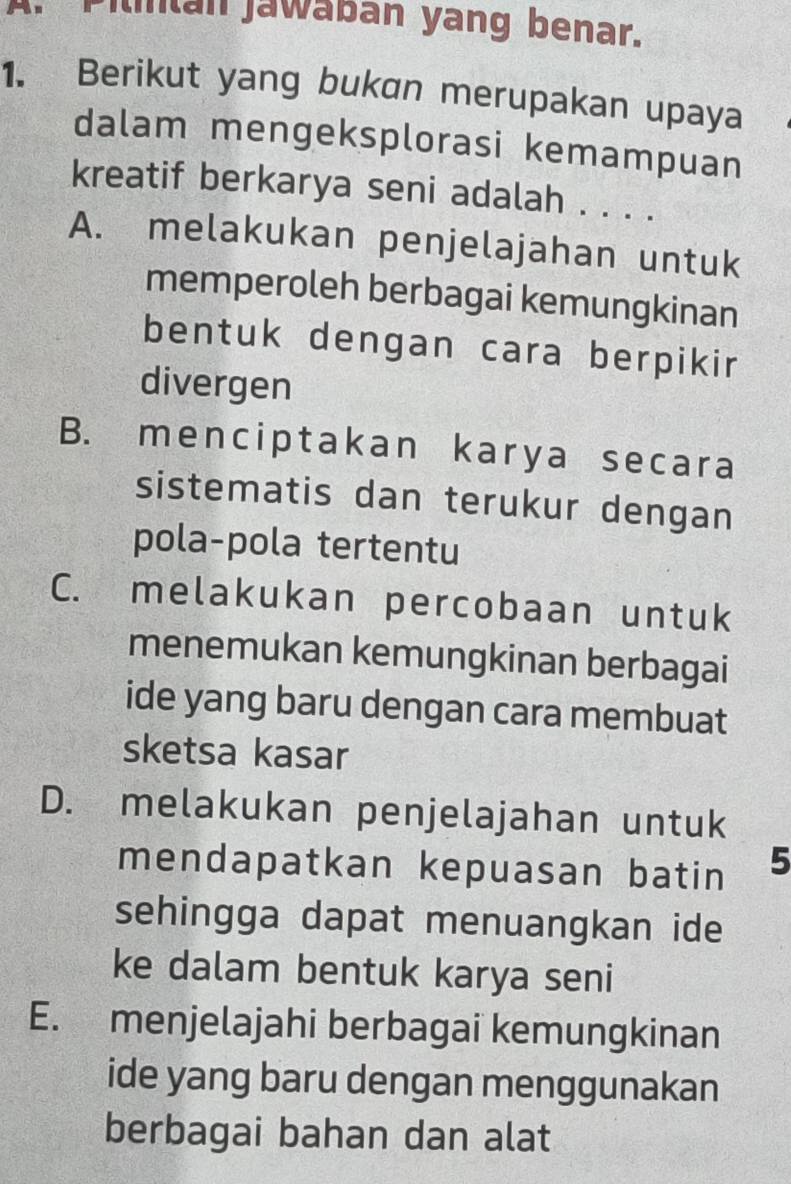 Pilintan jawabán yang benar.
1. Berikut yang bukan merupakan upaya
dalam mengeksplorasi kemampuan
kreatif berkarya seni adalah . . . .
A. melakukan penjelajahan untuk
memperoleh berbagai kemungkinan
bentuk dengan cara berpikir
divergen
B. menciptakan karya secara
sistematis dan terukur dengan
pola-pola tertentu
C. melakukan percobaan untuk
menemukan kemungkinan berbagai
ide yang baru dengan cara membuat
sketsa kasar
D. melakukan penjelajahan untuk
mendapatkan kepuasan batin 5
sehingga dapat menuangkan ide
ke dalam bentuk karya seni
E. menjelajahi berbagai kemungkinan
ide yang baru dengan menggunakan
berbagai bahan dan alat