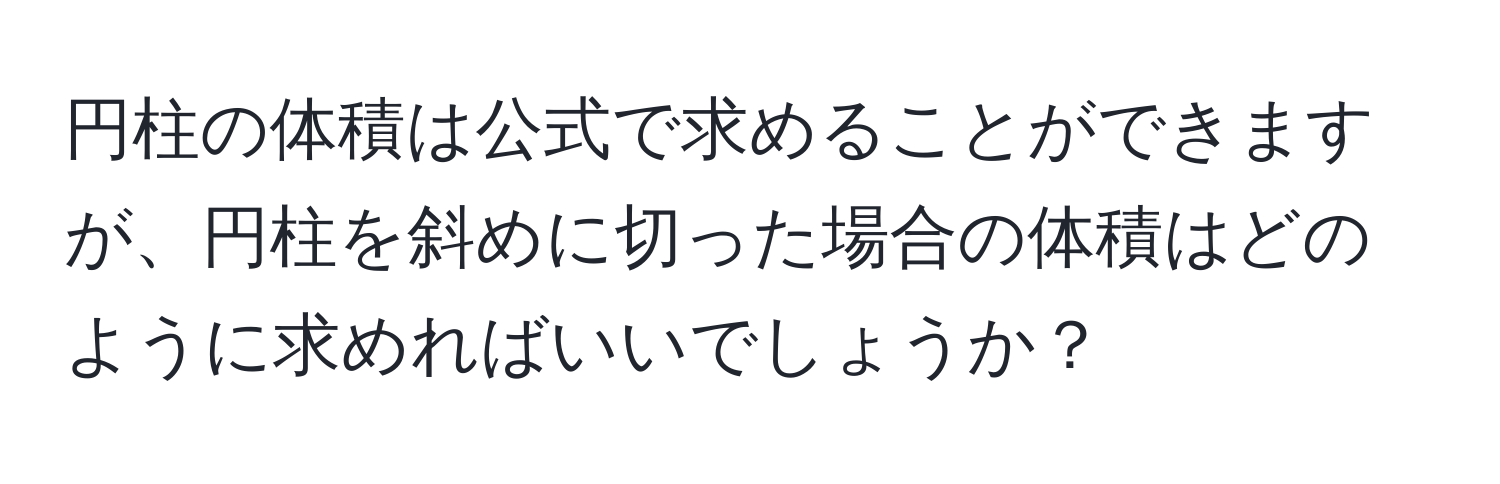 円柱の体積は公式で求めることができますが、円柱を斜めに切った場合の体積はどのように求めればいいでしょうか？