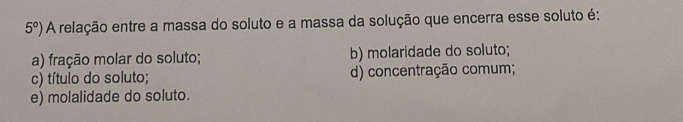 5°) A relação entre a massa do soluto e a massa da solução que encerra esse soluto é:
a) fração molar do soluto; b) molaridade do soluto;
c) título do soluto; d) concentração comum;
e) molalidade do soluto.