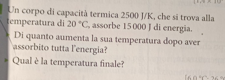 [1,4* 10
Un corpo di capacità termica 2500 J/K, che si trova alla 
temperatura di 20°C , assorbe 15 000 J di energia. 
Di quanto aumenta la sua temperatura dopo aver 
assorbito tutta l'energia? 
Qual è la temperatura finale?
160°C· 26°