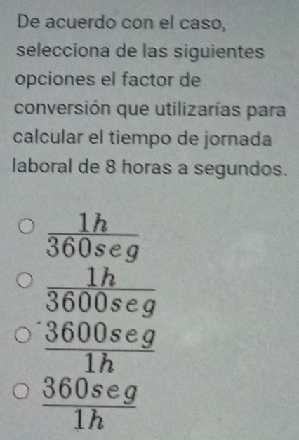 De acuerdo con el caso,
selecciona de las siguientes
opciones el factor de
conversión que utilizarías para
calcular el tiempo de jornada
laboral de 8 horas a segundos.
 1h/360seg 
frac  1h/3600seg  3600seg/1h 
 360seg/1h 