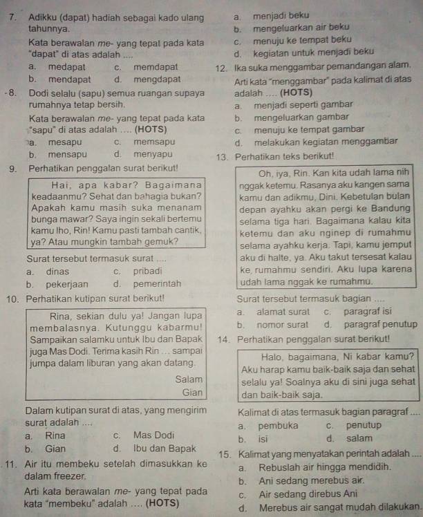 Adikku (dapat) hadiah sebagai kado ulang a. menjadi beku
tahunnya. b. mengeluarkan air beku
Kata berawalan me- yang tepal pada kata c. menuju ke tempat beku
"dapat" di atas adalah .., d. kegiatan untuk menjadi beku
a. medapat c. memdapat 12. Ika suka menggambar pemandangan alam.
b. mendapat d. mengdapat Arti kata “menggambar” pada kalimat di atas
- 8. Dodi selalu (sapu) semua ruangan supaya adalah .... (HOTS)
rumahnya tetap bersih. a. menjadi seperti gambar
Kata berawalan me- yang tepat pada kata b. mengeluarkan gambar
"sapu" di atas adalah … (HOTS) c. menuju ke tempat gambar
a. mesapu c. memsapu d. melakukan kegiatan menggambar
b. mensapu d. menyapu 13. Perhatikan teks berikut!
9. Perhatikan penggalan surat berikut!
Oh, iya, Rin. Kan kita udah lama nih
Hai, apa kabar? Bagaimana nggak ketemu. Rasanya aku kangen sama
keadaanmu? Sehat dan bahagia bukan? kamu dan adikmu, Dini. Kebetulan bulan
Apakah kamu masih suka menanam depan ayahku akan pergi ke Bandung
bunga mawar? Saya ingin sekali bertemu
kamu Iho, Rin! Kamu pasti tambah cantik. selama tiga hari. Bagaimana kalau kita
ketemu dan aku nginep di rumahmu
ya? Atau mungkin tambah gemuk? selama ayahku kerja. Tapi, kamu jemput
Surat tersebut termasuk surat     aku di halte, ya. Aku takut tersesat kalau
a. dinas c. pribadi ke  rumahmu sendiri. Aku lupa karena
b. pekerjaan d. pemerintah udah lama nqqak ke rumahmu.
10. Perhatikan kutipan surat berikut! Surat tersebut termasuk bagian ....
Rina, sekian dulu ya! Jangan lupa a. alamat surat c. paragraf isi
membalasnya. Kutunggu kabarmu! b. nomor surat d. paragraf penutup
Sampaikan salamku untuk Ibu dan Bapak 14. Perhatikan penggalan surat berikut!
juga Mas Dodi. Terima kasih Rin .. . sampai Halo, bagaimana, Ni kabar kamu?
jumpa dalam liburan yang akan datang. Aku harap kamu baik-baik saja dan sehat
Salam selalu ya! Soalnya aku di sini juga sehat
Gian dan baik-baik saja.
Dalam kutipan surat di atas, yang mengirim Kalimat di atas termasuk bagian paragraf ....
surat adalah .... c. penutup
a. Rina c. Mas Dodi a. pembuka b. isi d. salam
b. Gian d. Ibu dan Bapak 15. Kalimat yang menyatakan perintah adalah ....
11. Air itu membeku setelah dimasukkan ke a. Rebuslah air hingga mendidih.
dalam freezer.
b. Ani sedang merebus air.
Arti kata berawalan me- yang tepat pada c. Air sedang direbus Ani
kata “membeku” adalah … (HOTS) d. Merebus air sangat mudah dilakukan.