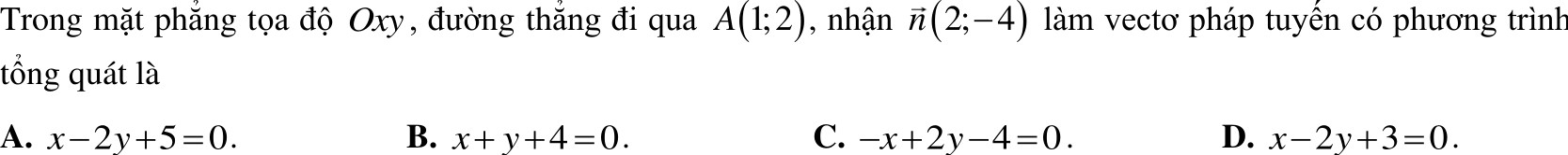 Trong mặt phắng tọa độ Oxy, đường thắng đi qua A(1;2) , nhận vector n(2;-4) làm vectơ pháp tuyền có phương trình
tổng quát là
A. x-2y+5=0. B. x+y+4=0. C. -x+2y-4=0. D. x-2y+3=0.