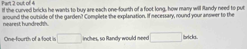 out of 4 
If the curved bricks he wants to buy are each one-fourth of a foot long, how many will Randy need to put 
around the outside of the garden? Complete the explanation. If necessary, round your answer to the 
nearest hundredth. 
One-fourth of a foot is □ inches, so Randy would need □ bricks