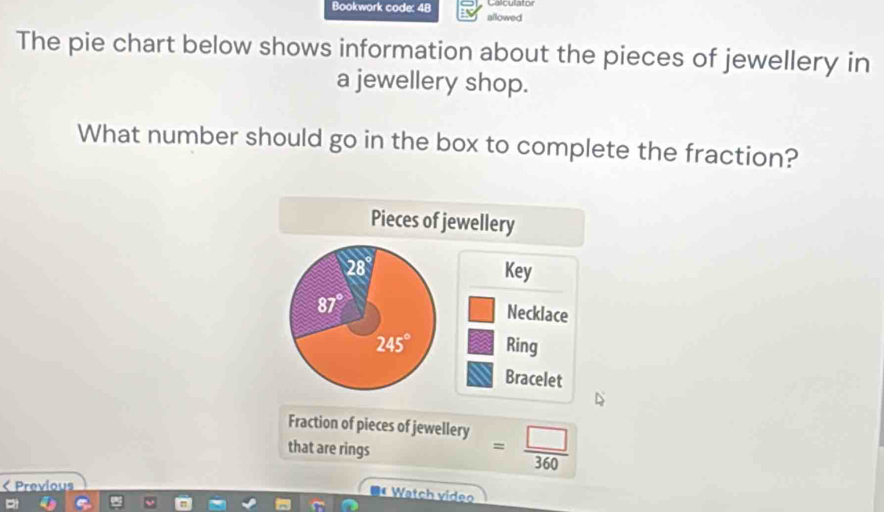 Bookwork code: 48 allowed
The pie chart below shows information about the pieces of jewellery in
a jewellery shop.
What number should go in the box to complete the fraction?
Fraction of pieces of jewellery = □ /360 
that are rings
< Previous
* Watch vídeo