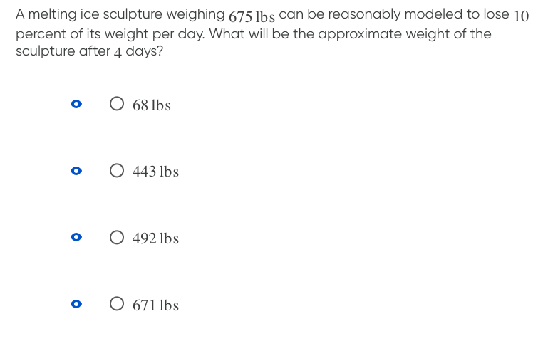 A melting ice sculpture weighing 675 1bs can be reasonably modeled to lose 10
percent of its weight per day. What will be the approximate weight of the
sculpture after 4 days?
68 lbs
443 lbs
492lbs
671 lbs