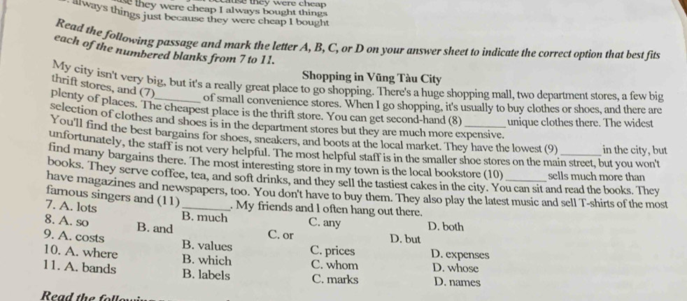 luse they were cheap 
se they were cheap I always bought things
atways things just because they were cheap I bought
Read the following passage and mark the letter A, B, C, or D on your answer sheet to indicate the correct option that best fits
each of the numbered blanks from 7 to 11.
Shopping in Vũng Tàu City
My city isn't very big, but it's a really great place to go shopping. There's a huge shopping mall, two department stores, a few big
thrift stores, and (7)
of small convenience stores. When I go shopping, it's usually to buy clothes or shoes, and there are
plenty of places. The cheapest place is the thrift store. You can get second-hand (8) unique clothes there. The widest
selection of clothes and shoes is in the department stores but they are much more expensive.
You'll find the best bargains for shoes, sneakers, and boots at the local market. They have the lowest (9) in the city, but
unfortunately, the staff is not very helpful. The most helpful staff is in the smaller shoe stores on the main street, but you won't
find many bargains there. The most interesting store in my town is the local bookstore (10) sells much more than
books. They serve coffee, tea, and soft drinks, and they sell the tastiest cakes in the city. You can sit and read the books. They
have magazines and newspapers, too. You don't have to buy them. They also play the latest music and sell T-shirts of the most
famous singers and (11) . My friends and l often hang out there.
7. A. lots B. much C. any
8. A. so B. and C. or D. both
D. but
9. A. costs B. values C. prices D. expenses
10. A. where B. which C. whom D. whose
11. A. bands B. labels C. marks D. names
Read the follo