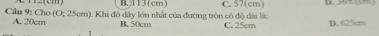 A 12 (cm) B. 113(cm) C. 57(cm) D. 55π (cm)
Câu 9: Cho (O; 25cm). Khi đó dây lớn nhất của đường tròn có độ dài là:
A. 20cm B. 50cm C. 25cm D. 625cm