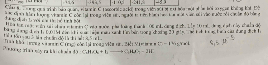 ''298 (kJ môl') -74, 6 - 393, 5 - 110, 5 - 241, 8 - 45, 9
Câu 6. Trong quá trình bảo quản, vitamin C (ascorbic acid) trong viên sủi bị oxỉ hóa một phần bởi oxygen không khí. Đê
Xác định hàm lượng vitamin C còn lại trong viên sủi, người ta tiền hành hòa tan một viên sủi vào nước rồi chuẩn độ bằng
dung dịch I_2 với chỉ thị hồ tinh bột.
Hòa tan một viên sửi chứa vitamin C vào nước, pha loãng thành 100 mL dung dịch. Lấy 10 mL dung dịch này chuẩn độ
bằng dung dịch I_20,01M đến khi xuất hiện màu xanh tím bền trong khoảng 20 giây. Thể tích trung bình của dung dịch l_2
tiểu tồn sau 3 lần chuân độ là thì hết 8,5 mL.
Tính khối lượng vitamin C (mg) còn lại trong viên sủi. Biết M(vitamin C)=176g/mol. 
Phương trình xảy ra khi chuẩn độ : C_6H_8O_6+I_2to C_6H_6O_6+2HI