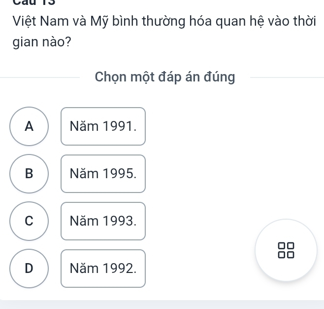 Cau 13
Việt Nam và Mỹ bình thường hóa quan hệ vào thời
gian nào?
Chọn một đáp án đúng
A Năm 1991.
B Năm 1995.
C Năm 1993.
D Năm 1992.