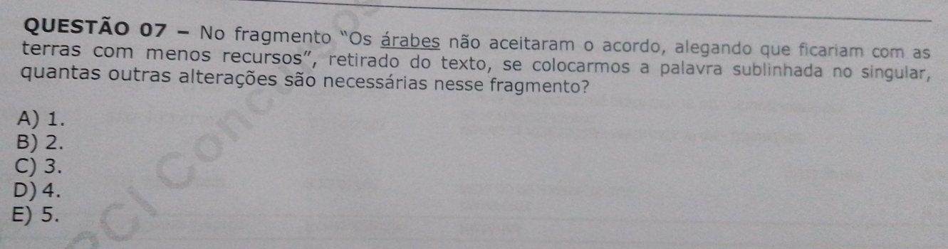 No fragmento "Os árabes não aceitaram o acordo, alegando que ficariam com as
terras com menos recursos", retirado do texto, se colocarmos a palavra sublinhada no singular,
quantas outras alterações são necessárias nesse fragmento?
A) 1.
B) 2.
C) 3.
D) 4.
E) 5.