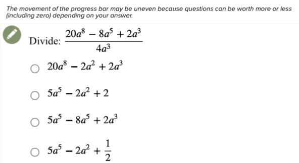 The movement of the progress bar may be uneven because questions can be worth more or less
(including zero) depending on your answer.
Divide:  (20a^8-8a^5+2a^3)/4a^3 
20a^8-2a^2+2a^3
5a^5-2a^2+2
5a^5-8a^5+2a^3
5a^5-2a^2+ 1/2 