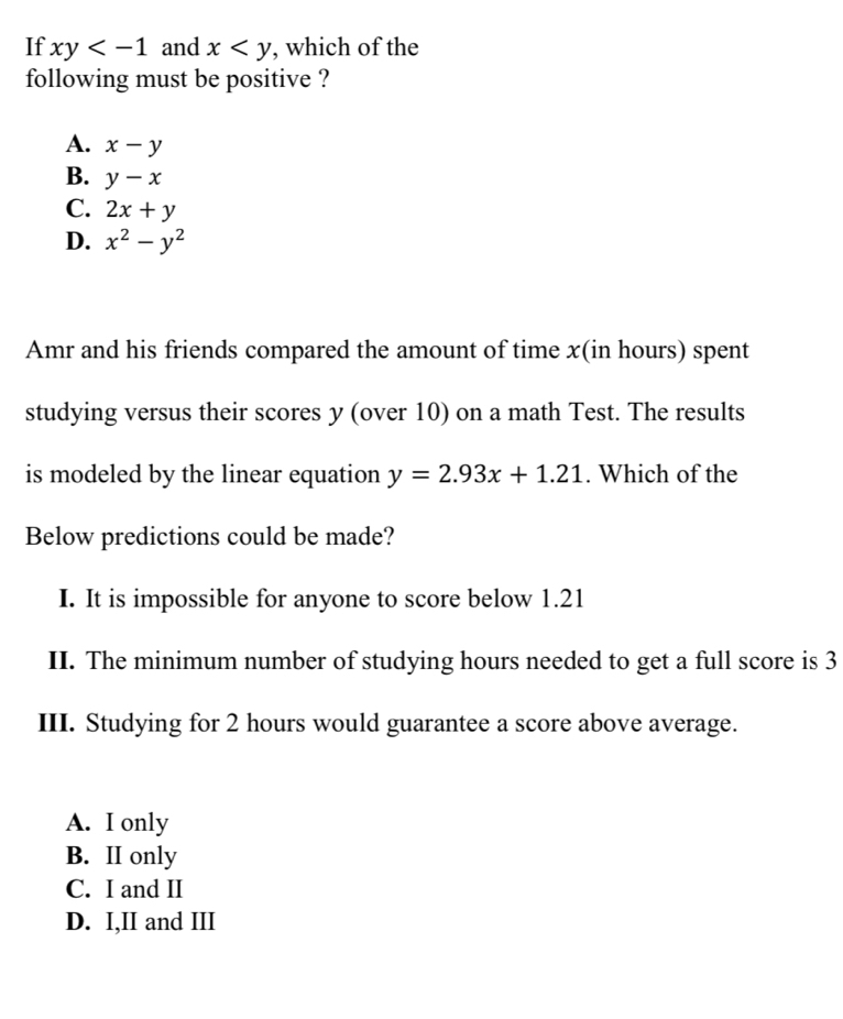 If xy and x , which of the
following must be positive ?
A. x-y
B. y-x
C. 2x+y
D. x^2-y^2
Amr and his friends compared the amount of time x (in hours) spent
studying versus their scores y (over 10) on a math Test. The results
is modeled by the linear equation y=2.93x+1.21. Which of the
Below predictions could be made?
I. It is impossible for anyone to score below 1.21
II. The minimum number of studying hours needed to get a full score is 3
III. Studying for 2 hours would guarantee a score above average.
A. I only
B. II only
C. I and II
D. I,II and III