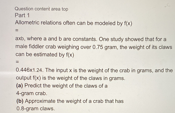 Question content area top 
Part 1 
Allometric relations often can be modeled by f(x)
=
a* b , where a and b are constants. One study showed that for a 
male fiddler crab weighing over 0.75 gram, the weight of its claws 
can be estimated by f(x)
=
0.446* 1.24. The input x is the weight of the crab in grams, and the 
output f(x) is the weight of the claws in grams. 
(a) Predict the weight of the claws of a
4-gram crab. 
(b) Approximate the weight of a crab that has
0.8-gram claws.