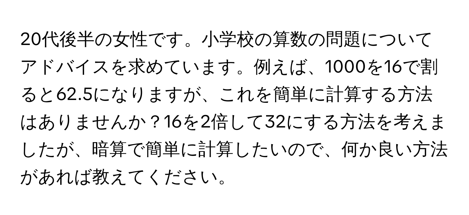 20代後半の女性です。小学校の算数の問題についてアドバイスを求めています。例えば、1000を16で割ると62.5になりますが、これを簡単に計算する方法はありませんか？16を2倍して32にする方法を考えましたが、暗算で簡単に計算したいので、何か良い方法があれば教えてください。