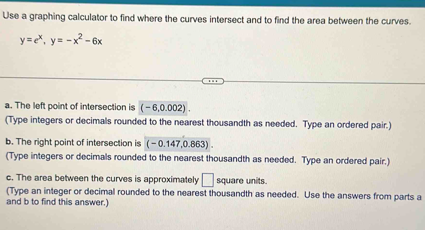 Use a graphing calculator to find where the curves intersect and to find the area between the curves.
y=e^x, y=-x^2-6x
a. The left point of intersection is (-6,0.002). 
(Type integers or decimals rounded to the nearest thousandth as needed. Type an ordered pair.) 
b. The right point of intersection is (-0.147,0.863). 
(Type integers or decimals rounded to the nearest thousandth as needed. Type an ordered pair.) 
c. The area between the curves is approximately □ square units. 
(Type an integer or decimal rounded to the nearest thousandth as needed. Use the answers from parts a
and b to find this answer.)