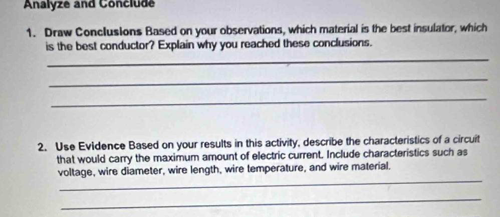 Analyze and Conclude 
1. Draw Conclusions Based on your observations, which material is the best insulator, which 
is the best conductor? Explain why you reached these conclusions. 
_ 
_ 
_ 
2. Use Evidence Based on your results in this activity, describe the characteristics of a circuit 
that would carry the maximum amount of electric current. Include characteristics such as 
_ 
voltage, wire diameter, wire length, wire temperature, and wire material. 
_