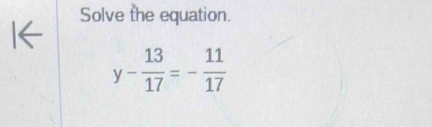 Solve the equation.
y- 13/17 =- 11/17 