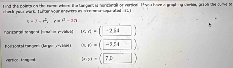 Find the points on the curve where the tangent is horizontal or vertical. If you have a graphing device, graph the curve to 
check your work. (Enter your answers as a comma-separated list.)
x=7-t^2, y=t^3-27t
horizontal tangent (smaller y -value) (x,y)=(-2,54 □ )
horizontal tangent (larger y -value) (x,y)=(-2,54 □ )
vertical tangent (x,y)=(□ 7,0)