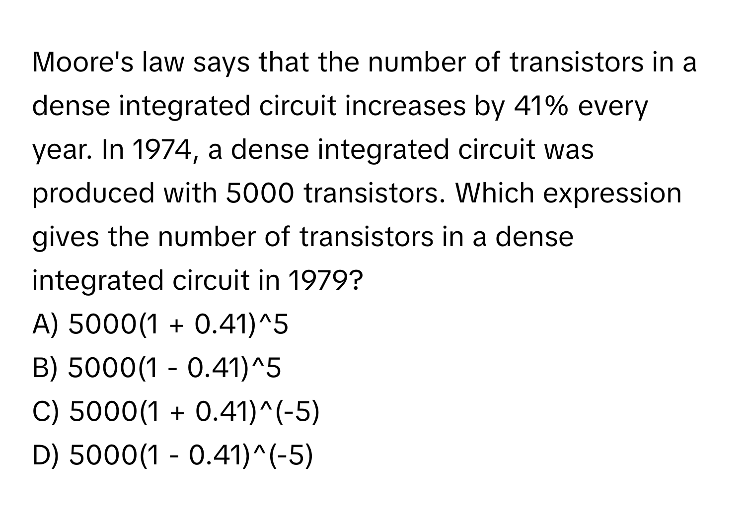 Moore's law says that the number of transistors in a dense integrated circuit increases by 41% every year. In 1974, a dense integrated circuit was produced with 5000 transistors. Which expression gives the number of transistors in a dense integrated circuit in 1979?

A) 5000(1 + 0.41)^5 
B) 5000(1 - 0.41)^5 
C) 5000(1 + 0.41)^(-5) 
D) 5000(1 - 0.41)^(-5)