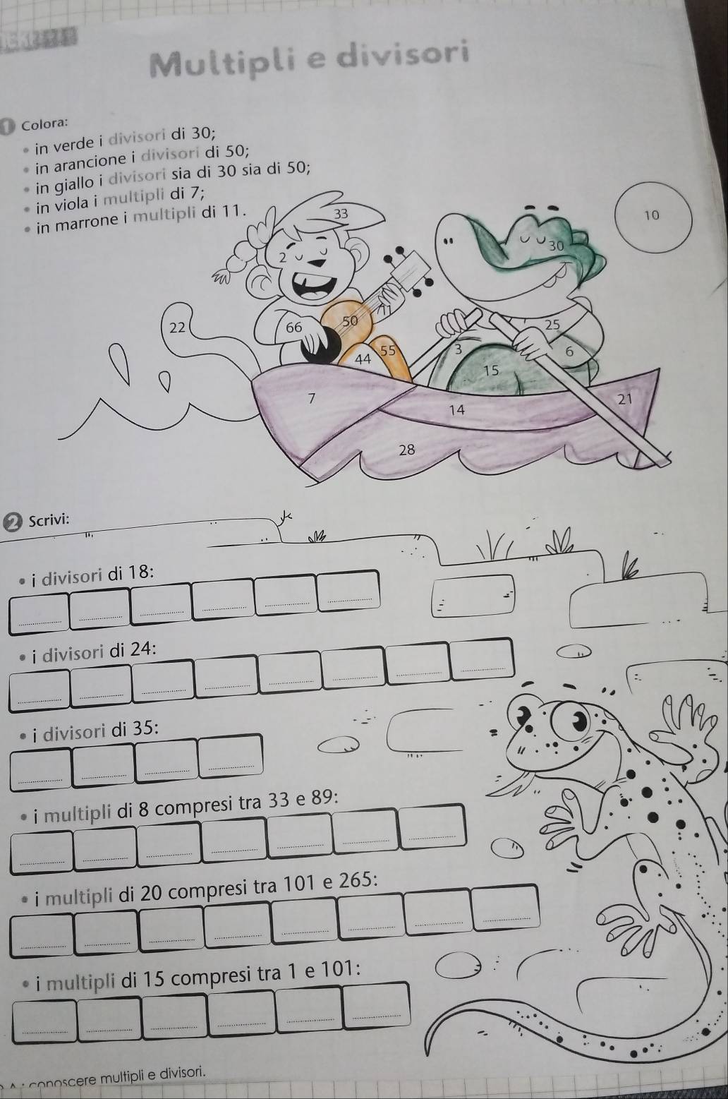 Multipli e divisori 
Colora: 
in verde i divisori di 30; 
in arancione i divisori di 50; 
in giallo i divisori sia di 30 sia di 50; 
2 Scrivi: 
_ 
i divisori di 18 : 
_ 
_ 
_ 
: 
_ 
_ 
_ 
_ 
_ 
_ 
• i divisori di 24 : 
_ 
_ 
_ 
_ 
_ 
_ 
_ 
_ 
_ 
• i divisori di 35 : 
_ 
_ 
_ 
_ 
i multipli di 8 compresi tra 33 e 89 : 
_ 
_ 
_ 
_ 
_ 
_ 
_ 
i multipli di 20 compresi tra 101 e 265 : 
_ 
_ 
_ 
_ 
_ 
_ 
__ 
* i multipli di 15 compresi tra 1 e 101 : 
_ 
_ 
_ 
__ 
_ 
ooc multipli e divisori.