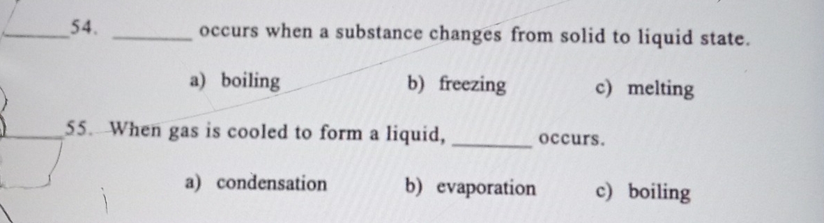 occurs when a substance changes from solid to liquid state.
a) boiling b) freezing c) melting
_
_55. When gas is cooled to form a liquid, _occurs.
a) condensation b) evaporation c) boiling