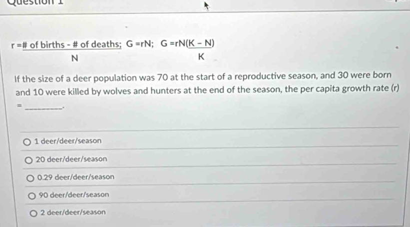 r=frac Nofbirths-# ofdeaths;G=rN;G=rN( (K-N))/K 
If the size of a deer population was 70 at the start of a reproductive season, and 30 were born
and 10 were killed by wolves and hunters at the end of the season, the per capita growth rate (r)
= _.
1 deer/deer/season
20 deer/deer/season
0.29 deer/deer/season
90 deer/deer/season
2 deer/deer/season