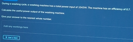 During a washing cycle, a washing machine has a total power input of 1043W. The machine has an efficiency of 0.7. 
Calculate the useful power output of the washing machine. 
Give your answer to the nearest whole number, 
Add any workings here 
Get a hint