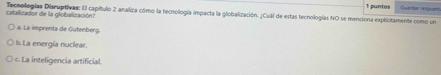 puntos Guardar respuest
Tecnologías Discuptivas: El capítulo 2 analiza cómo la tecnología impacta la globalización. ¿Cuál de estas tecnologías NO se menciona explícitamente como un
catalizador de la globalización?
a. La imprenta de Gutenberg.
b. La energía nuclear.
c La inteligencia artificial.