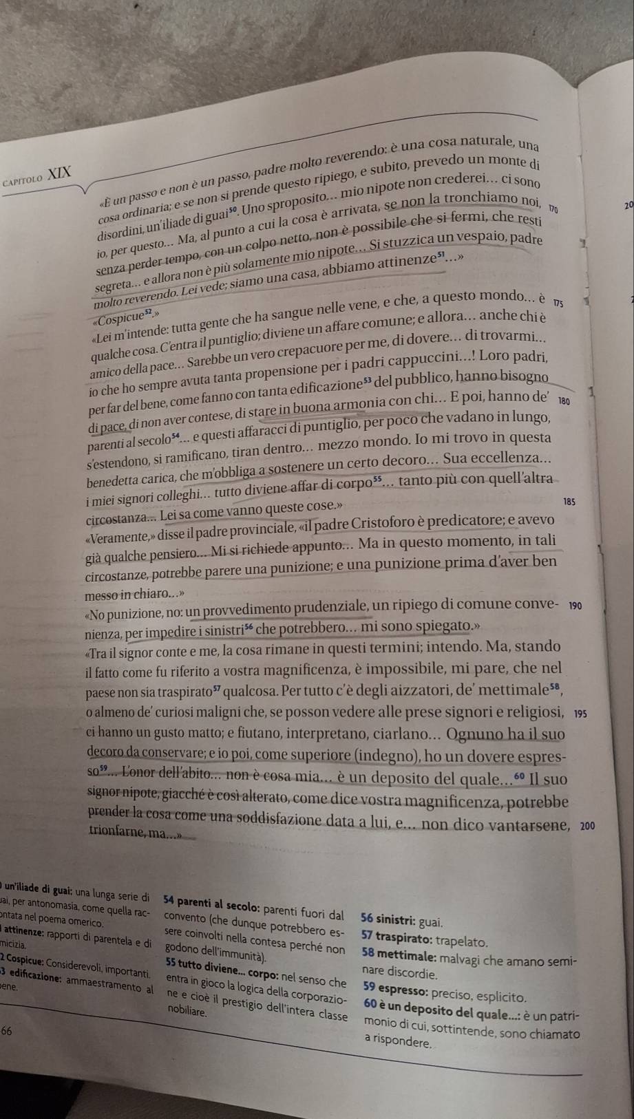 « É un passo e non è un passo, padre molto reverendo: è una cosa naturale, una
Capitolo XIX
cosa ordinaria; e se non si prende questo ripiego, e subito, prevedo un monte di
20
disordini, un’iliade di guai*. Uno sproposito.. mio nipote non crederei. ci sond
io, per questo.. Ma, al punto a cui la cosa è arrivata, se non la tronchiamo noi, n
senza perder tempo, con un colpo netto, non è possibile che si fermi, che rest
segreta... e allora non è più solamente mio nipote.. Si stuzzica un vespaio, padre
molto reverendo. Lei vede; siamo una casa, abbiamo attinenze³.»
«Cospicue»»
«Lei m'intende: tutta gente che ha sangue nelle vene, e che, a questo mondo... è 7
qualche cosa. C'entra il puntiglio; diviene un affare comune; e allora.. anche chi è
amico della pace... Sarebbe un vero crepacuore per me, di dovere.. di trovarmi..
io che ho sempre avuta tanta propensione per i padri cappuccini...! Loro padri.
per far del bene, come fanno con tanta edificazione* del pubblico, hanno bisogno
di pace, di non aver contese, di stare in buona armonia con chi. E poi, hanno de’180 1
parenti al secolo*... e questi affaracci di puntiglio, per poco che vadano in lungo,
s'estendono, si ramificano, tiran dentro... mezzo mondo. Io mi trovo in questa
benedetta carica, che m'obbliga a sostenere un certo decoro.. Sua eccellenza...
i miei signori colleghi... tutto diviene affar di corpo⁵... tanto più con quell'altra
circostanza... Lei sa come vanno queste cose.»
185
«Veramente,» disse il padre provinciale, «il padre Cristoforo è predicatore; e avevo
già qualche pensiero... Mi si richiede appunto... Ma in questo momento, in tali
circostanze, potrebbe parere una punizione; e una punizione prima d’aver ben
messo in chiaro...»
«No punizione, no: un provvedimento prudenziale, un ripiego di comune conve- 190
nienza, per impedire i sinistrió che potrebbero.. mi sono spiegato.»
«Tra il signor conte e me, la cosa rimane in questi termini; intendo. Ma, stando
il fatto come fu riferito a vostra magnificenza, è impossibile, mi pare, che nel
paese non sia traspirato” * qualcosa. Per tutto c'è degli aizzatori, de' mettimale*®,
o almeno de’ curiosi maligni che, se posson vedere alle prese signori e religiosi, 195
ci hanno un gusto matto; e fiutano, interpretano, ciarlano. Ognuno ha il suo
decoro da conservare; e io poi, come superiore (indegno), ho un dovere espres-
SO^ 2... Lonor dell'abito.... non è cosa mia... è un deposito del quale...é Il suo
signor nipote, giacché è così alterato, come dice vostra magnificenza, potrebbe
prender la cosa come una soddisfazione data a lui, e... non dico vantarsene, 200
trionfarne, ma...»
O un'iliade di guai: una lunga serie di 54 parenti al secolo: parenti fuori dal 56 sinistri: guai.
pai, per antonomasía, come quella rac- convento (che dunque potrebbero es- 57 traspirato: trapelato.
ontata nel poema omérico. sere coinvolti nella contesa perché non 58 mettimale: malvagi che amano semi-
I attinenze: rapporti di parentela e di godono dell'immunità).
micizia
nare discordie.
55 tutto diviene... corpo: nel senso che 59 espresso: preciso, esplícito.
2 Cospicue: Considerevoli, importanti. entra in gioco la logica della corporazio- 60 è un deposito del quale...: è un patri-
ene. nobiliare.
3 edificazione: ammaestramento al ne e cioè il prestigio dell'intera classe monio di cui, sottintende, sono chíamato
66
a rispondere.