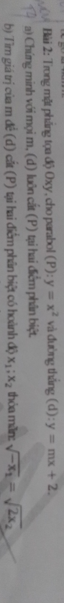 Trong mặt pháng tọa độ Oxy, cho parabol (P): y=x^2 và đường thắng (d): y=mx+2. 
a) Chứng minh với mọi m, (d) luôn cắt (P) tại hai điểm phân biệt. 
b) Tìm giá trị của m đề (d) cắt (P) tại hai điểm phân biệt có hoành độ x_1; x_2 thỏa mãn: sqrt(-x_1)=sqrt(2x_2)