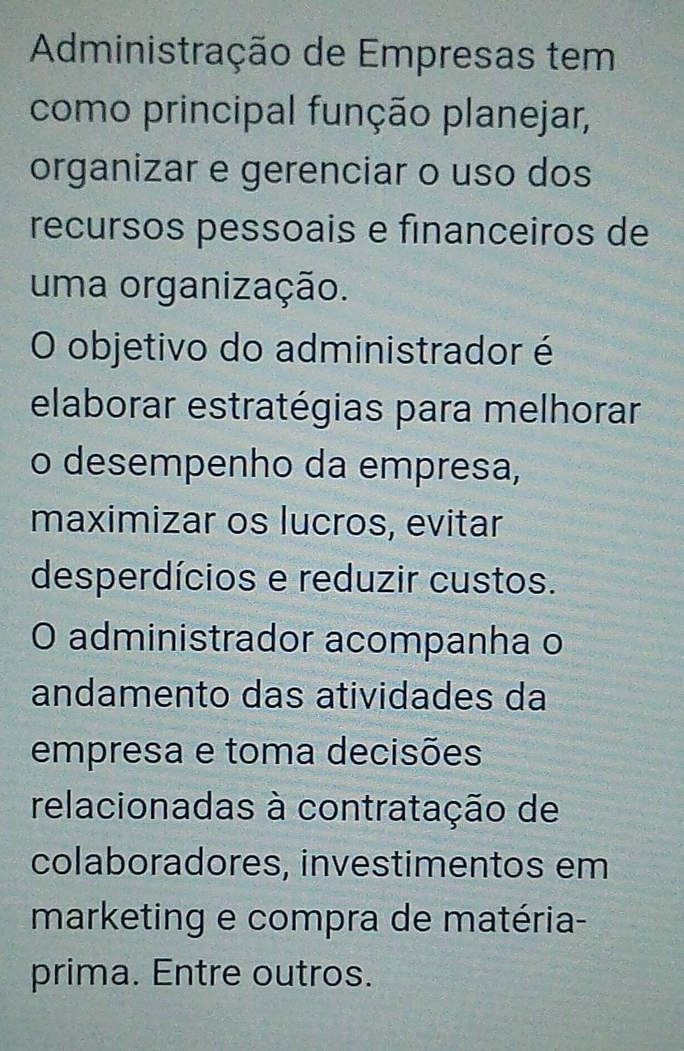 Administração de Empresas tem 
como principal função planejar, 
organizar e gerenciar o uso dos 
recursos pessoais e financeiros de 
uma organização. 
O objetivo do administrador é 
elaborar estratégias para melhorar 
o desempenho da empresa, 
maximizar os lucros, evitar 
desperdícios e reduzir custos. 
O administrador acompanha o 
andamento das atividades da 
empresa e toma decisões 
relacionadas à contratação de 
colaboradores, investimentos em 
marketing e compra de matéria- 
prima. Entre outros.