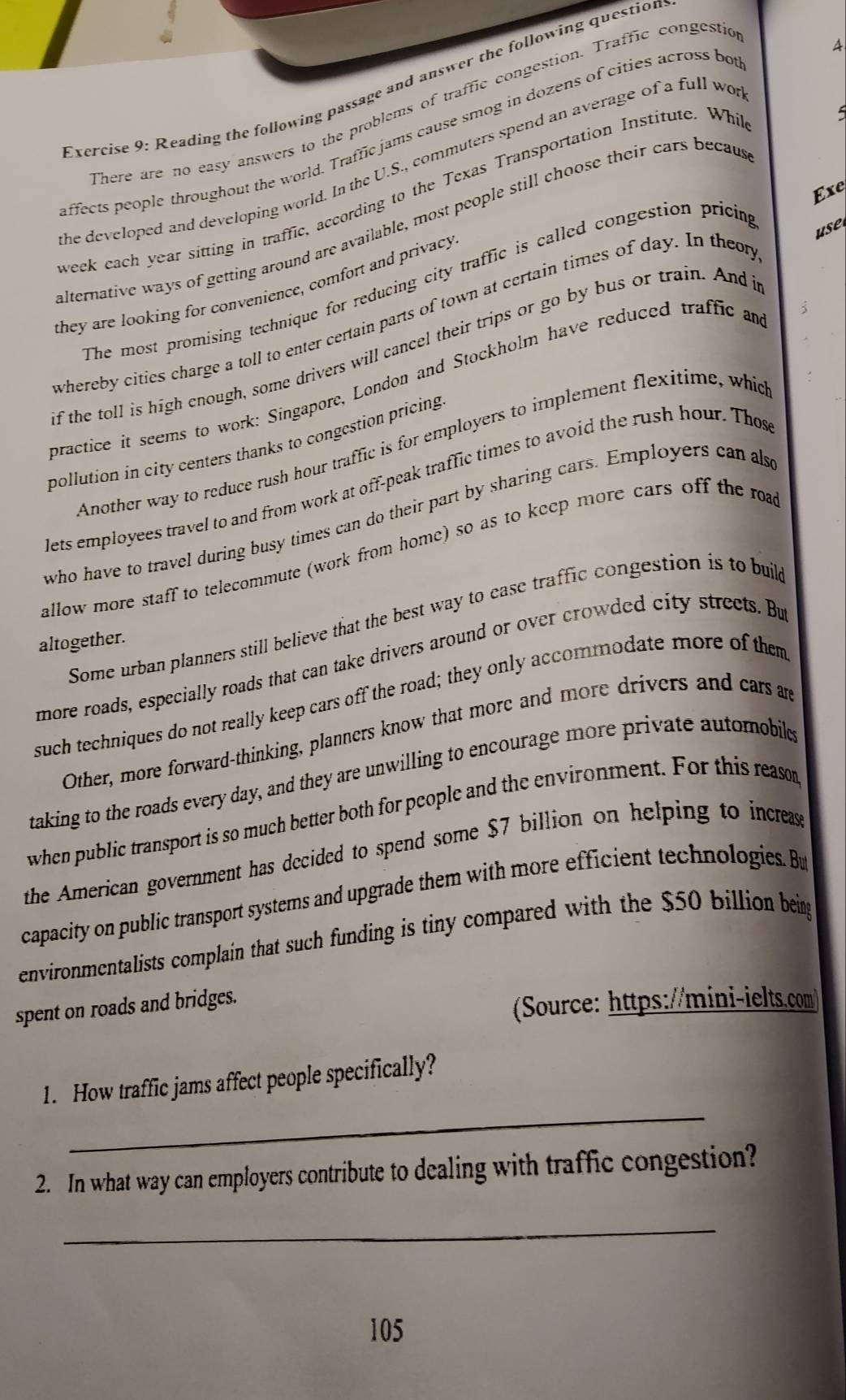 Reading the following passage and answer the following questior 
There are no easy answers to the problems of traffic congestion. Traffic congestic 
ffects people throughout the world. Traffic jams cause smog in dozens of cities across bo 
he developed and developing world. In the U.S., commuters spend an average of a full wo A 
Exe 
weck each year sitting in traffic, according to the Texas Transportation Institute. Whi 
lternative ways of getting around are available, most people still choose their cars becau 
The most promising technique for reducing city traffic is called congestion pricim 
use 
they are looking for convenience, comfort and privacy 
; 
whereby cities charge a toll to enter certain parts of town at certain times of day. In theom 
if the toll is high enough, some drivers will cancel their trips or go by bus or train. And i 
practice it seems to work: Singapore, London and Stockholm have reduced traffic am 
pollution in city centers thanks to congestion pricing 
Another way to reduce rush hour traffic is for employers to implement flexitime, whic 
lets employees travel to and from work at off-peak traffic times to avoid the rush hour. Thes 
who have to travel during busy times can do their part by sharing cars. Employers can als 
allow more staff to telecommute (work from home) so as to keep more cars off the roa 
Some urban planners still believe that the best way to ease traffic congestion is to buik 
altogether. 
more roads, especially roads that can take drivers around or over crowded city streets. Bu 
such techniques do not really keep cars off the road; they only accommodate more of them 
Other, more forward-thinking, planners know that more and more drivers and cars are 
taking to the roads every day, and they are unwilling to encourage more private automobile 
when public transport is so much better both for people and the environment. For this reason 
the American government has decided to spend some $7 billion on helping to increas 
capacity on public transport systems and upgrade them with more efficient technologies. Bu 
environmentalists complain that such funding is tiny compared with the $50 billion being 
spent on roads and bridges. 
(Source: https://mini-ielts.com) 
_ 
1. How traffic jams affect people specifically? 
2. In what way can employers contribute to dealing with traffic congestion? 
_
105