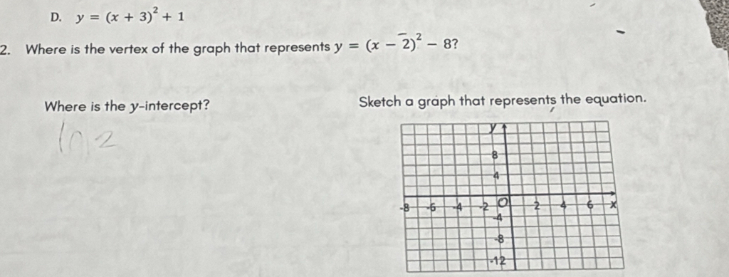 D. y=(x+3)^2+1
2. Where is the vertex of the graph that represents y=(x-2)^2-8 ?
Where is the y-intercept? Sketch a graph that represents the equation.