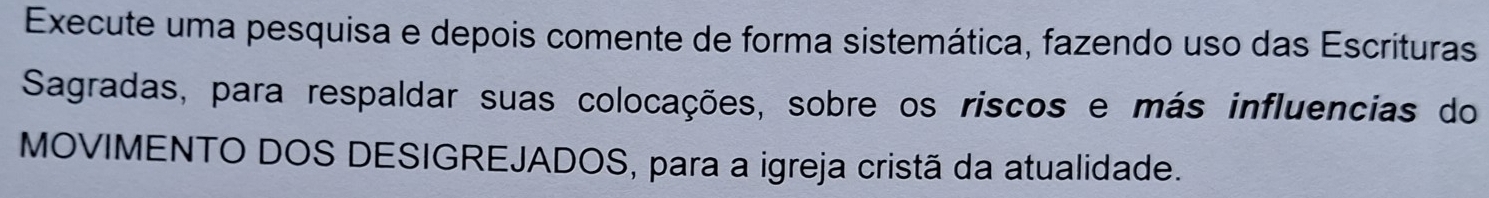 Execute uma pesquisa e depois comente de forma sistemática, fazendo uso das Escrituras 
Sagradas, para respaldar suas colocações, sobre os riscos e más influencias do 
MOVIMENTO DOS DESIGREJADOS, para a igreja cristã da atualidade.