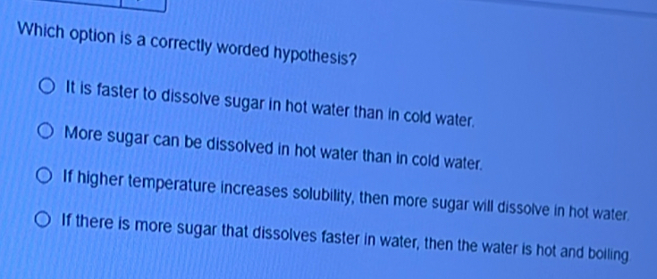 Which option is a correctly worded hypothesis?
It is faster to dissolve sugar in hot water than in cold water.
More sugar can be dissolved in hot water than in cold water.
If higher temperature increases solubility, then more sugar will dissolve in hot water.
If there is more sugar that dissolves faster in water, then the water is hot and boiling