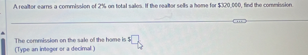 A realtor earns a commission of 2% on total sales. If the realtor sells a home for $320,000, find the commission. 
The commission on the sale of the home is $ □ _
(Type an integer or a decimal.)