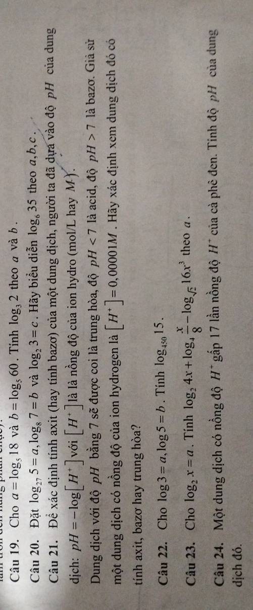 Cho a=log _518 và b=log _560. Tính log _32 theo a và b. 
Câu 20. Đặt log _275=a, log _87=b và log _23=c. Hãy biểu diễn log _635 theo a, b, c. 
Câu 21. Để xác định tính axit (hay tính bazơ) của một dung dịch, người ta đã dựa vào độ pH của dung 
dịch: pH=-log [H^+] với [H^+] là là nồng độ của ion hydro (mol/L hay M). 
Dung dịch với độ pH bằng 7 sẽ được coi là trung hòa, độ pH<7</tex> là acid, độ pH>7 là bazơ. Giả sử 
một dung dịch có nồng độ của ion hydrogen là [H^+]=0,00001M. Hãy xác định xem dung dịch đó có 
tính axit, bazơ hay trung hòa? 
Câu 22. Cho log 3=a, log 5=b. Tính log _45015. 
Câu 23. Cho log _2x=a. Tính log _24x+log _4 x/8 -log _sqrt(2)16x^3 theo a. 
Câu 24. Một dung dịch có nồng độ H^+ gấp 17 lần nồng độ H* của cà phê đen. Tính độ pH của dung 
dịch đó.