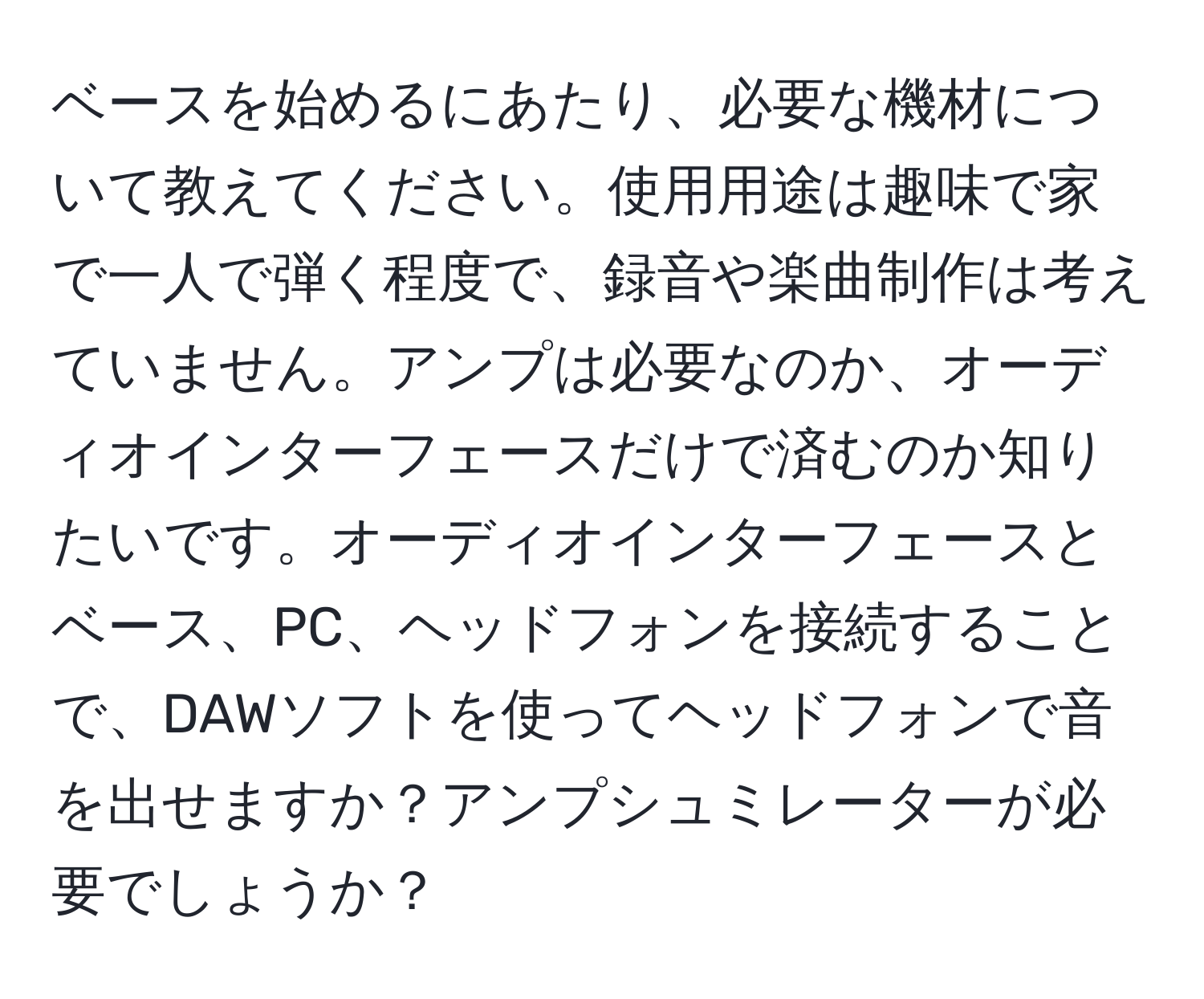 ベースを始めるにあたり、必要な機材について教えてください。使用用途は趣味で家で一人で弾く程度で、録音や楽曲制作は考えていません。アンプは必要なのか、オーディオインターフェースだけで済むのか知りたいです。オーディオインターフェースとベース、PC、ヘッドフォンを接続することで、DAWソフトを使ってヘッドフォンで音を出せますか？アンプシュミレーターが必要でしょうか？