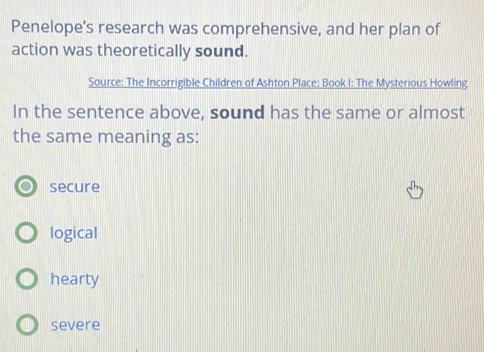 Penelope’s research was comprehensive, and her plan of
action was theoretically sound.
Source: The Incorrigible Children of Ashton Place: Book I: The Mysterious Howling
In the sentence above, sound has the same or almost
the same meaning as:
secure
logical
hearty
severe