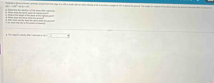 Suppose a stone is thrown vertically upward from the edge of a cliff on Earth with an initial velocity of 34.3 m/s from a height of 147 m above the ground. The height (in meters) of the stone above the ground t seconds after it is thrown is
s(t)=-4.9t^2+34.3t+147
a. Determine the velocity v of the stone after t seconds
b. When does the stone reach its highest point? 
c. What is the height of the stone at the highest point? 
d. When does the stone strike the ground? 
e. With what velocity does the stone strike the ground? 
f. On what intervals is the speed increasing? 
a. The object's velocity after t seconds is v(t)=□ □