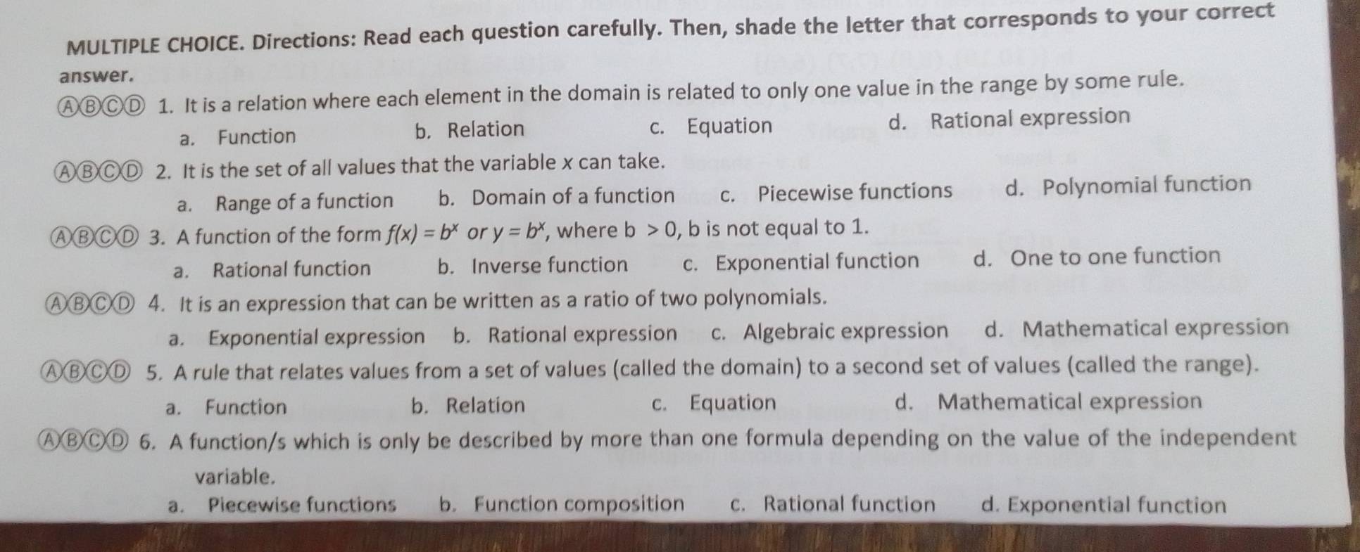 Directions: Read each question carefully. Then, shade the letter that corresponds to your correct
answer.
ⒶⒷⒸⒹ 1. It is a relation where each element in the domain is related to only one value in the range by some rule.
a. Function b， Relation c. Equation d. Rational expression
ⒶⒷⒸⒹ 2. It is the set of all values that the variable x can take.
a. Range of a function b. Domain of a function c. Piecewise functions d. Polynomial function
ⒶⒷⒸⒹ 3. A function of the form f(x)=b^x or y=b^x , where b>0 , b is not equal to 1.
a. Rational function b. Inverse function c. Exponential function d. One to one function
ⒶⒷⒸⒹ 4. It is an expression that can be written as a ratio of two polynomials.
a. Exponential expression b. Rational expression c. Algebraic expression d. Mathematical expression
ⒶⒷⒸⒹ 5. A rule that relates values from a set of values (called the domain) to a second set of values (called the range).
a. Function b. Relation c. Equation d. Mathematical expression
ⒶⒷBⒸⒹ 6. A function/s which is only be described by more than one formula depending on the value of the independent
variable.
a. Piecewise functions b. Function composition c. Rational function d. Exponential function