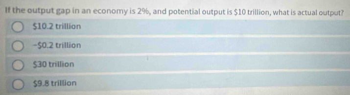 If the output gap in an economy is 2%, and potential output is $10 trillion, what is actual output?
$10.2 trillion
−$0.2 trillion
$30 trillion
$9.8 trillion