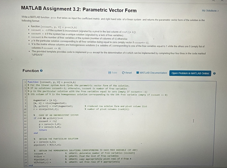 MATLAB Assignment 3.2: Parametric Vector Form My Solutions >
Write a MATLAB function pvss that takes as input the coefficient matrix and right hand side of a linear system and returns the parametric vector form of the solution in the
following format
function [ sscawn =P=V]=pyss(A,b)
11count=-1il f the system is inconsistent (signaled by a pivot in the last column of rre ([ab])
SScount=0if the system has a unique solution (signaled by a lack of free variables)
sscount is the number of free variables of the system (number of columns of v) otherwise
p is the particular solution corresponding to all free variables being equal to zero (empty vector if sscount=-1)
V is the matrix whose columns are homogeneous solutions (i e. solutins of ) corresponding to one of the free variables equal to 1 while the others are 0 (empty list of
columns if sscount P,V]=pvss(A,b)
1 % If no solutions sscount % For the linear system Ax=b finds the parametric vector form of the solution.
t=-1 i otherwise, sscount is number of free variables 
% p is the particular solution with the free variables equal to zero (empty if sscount== -1)
% ith column of V is the homogeneous solution corresponding to the ith free variable (empty if sscount c- 0)
2 Augmented =[Ab]
I (m,n)=51 ize(Augmented); % rreduced row echelon form and pivot column list
[a,pclist]=
r=112e pclist,2) rref(Augmented);
% number of pivot columns (rank(A))
1 
% CASE OF AN INCONSISTENT SYSTEM
D if r>0 && pclist(r )=-n
14 sscount =-1ii
15 p=corcos (n-1,0)
16 V=reros(n-1,0);
17   r etur 
end
2a S ONTAIN THE PARTICULAR SOLUTION
71 p=cercos (n-1,1))
21 p(pcllst)=R(1:r,n);
D
24 % ONTAIN THE HOMOGENEOUS SOLUTIONS CORRESPONDING TO EACH FREE VARIABLE (IF ANY)
35 sscount = % UPDATE: determine number of free variables (sscount)
% UPDATE: find the list of free variables
zi felise= % UPDATE: copy appropriately pivot rows of V from A
17 V(pellst,l)= % UPDATE: set free rows of V appropriately
a v(fvlist,l)=
end