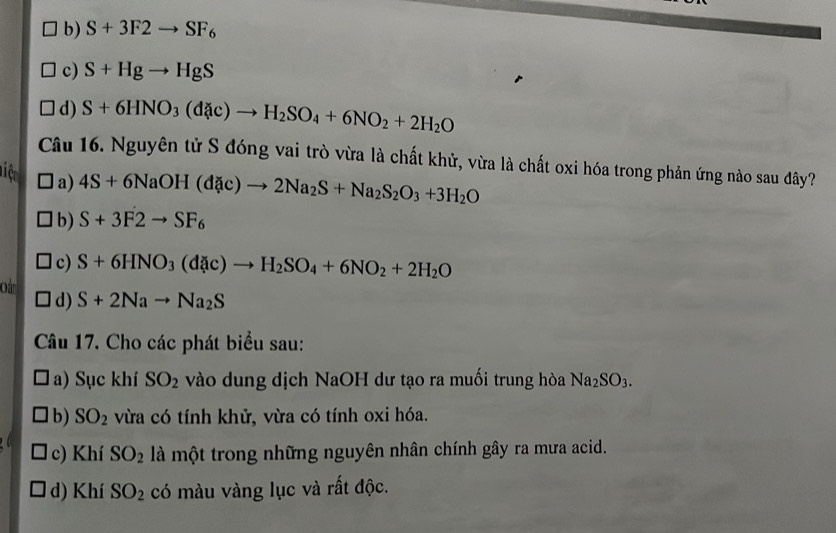 b) S+3F2to SF_6
c) S+Hgto HgS
d) S+6HNO_3(d c)to H_2SO_4+6NO_2+2H_2O
Câu 16. Nguyên tử S đóng vai trò vừa là chất khử, vừa là chất oxi hóa trong phản ứng nào sau đây?
Ti ệ a)
4S+6NaOH(dac)to 2Na_2S+Na_2S_2O_3+3H_2O
b) S+3F2to SF_6
c) S+6HNO_3(d c)to H_2SO_4+6NO_2+2H_2O
d) S+2Nato Na_2S
Câu 17. Cho các phát biểu sau:
a) Sục khí SO_2 vào dung dịch NaOH dư tạo ra muối trung hòa Na_2SO_3. 
b) SO_2 vừa có tính khử, vừa có tính oxi hóa.
c) Khí SO_2 là một trong những nguyên nhân chính gây ra mưa acid.
d) Khí SO_2 có màu vàng lục và rất độc.