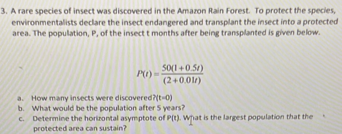 A rare species of insect was discovered in the Amazon Rain Forest. To protect the species, 
environmentalists declare the insect endangered and transplant the insect into a protected 
area. The population, P, of the insect t months after being transplanted is given below.
P(t)= (50(1+0.5t))/(2+0.01t) 
a. How many insects were discovered ? (t=0)
b. What would be the population after 5 years? 
c. Determine the horizontal asymptote of P(t). What is the largest population that the 
protected area can sustain?